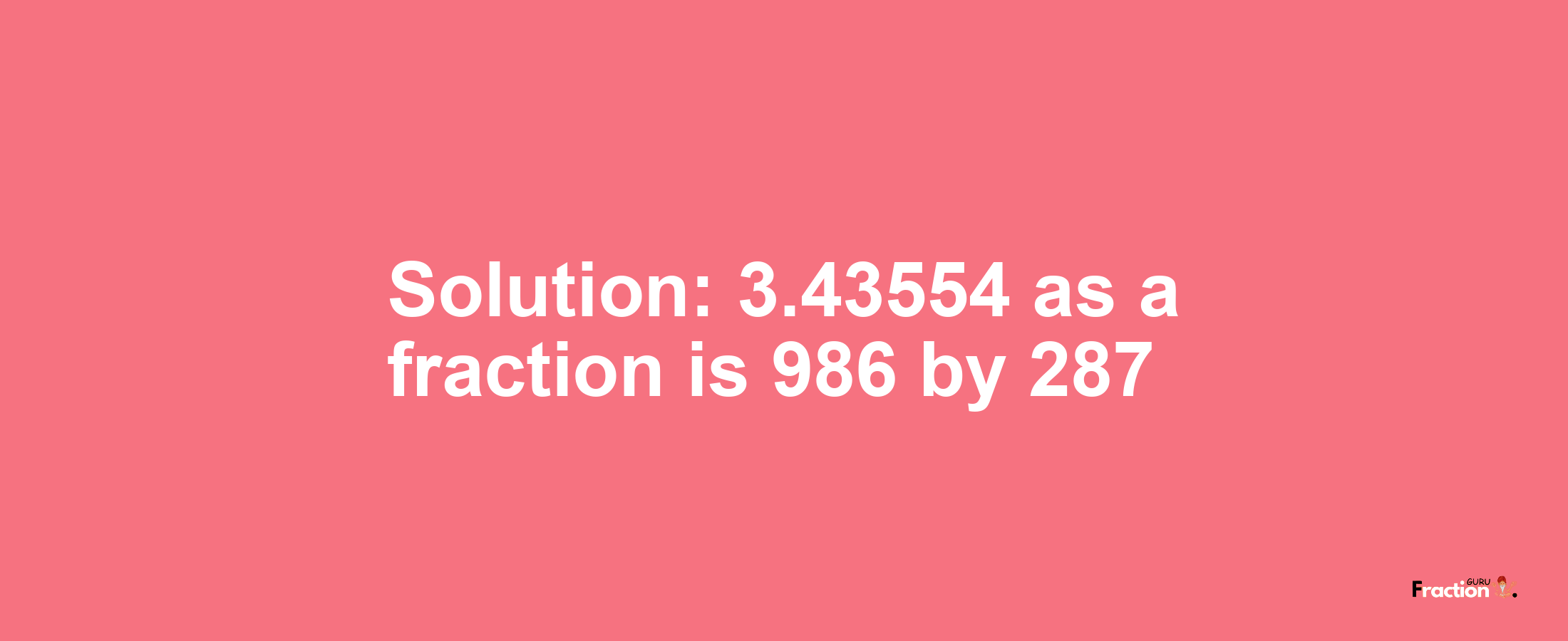 Solution:3.43554 as a fraction is 986/287